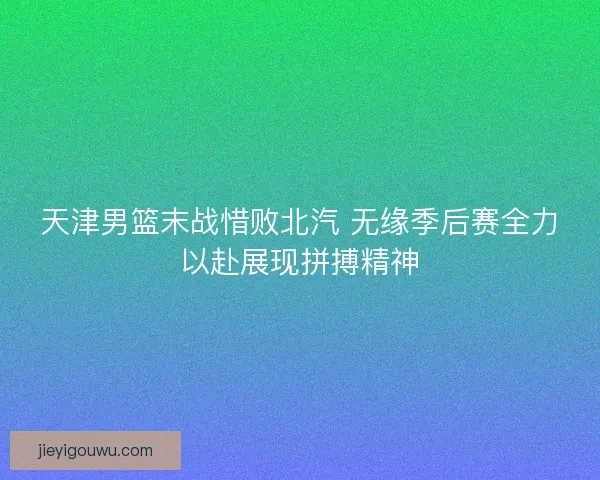 天津男篮末战惜败北汽 无缘季后赛全力以赴展现拼搏精神