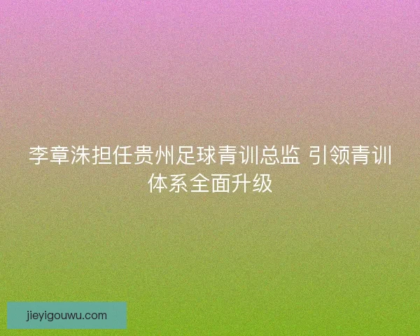 李章洙担任贵州足球青训总监 引领青训体系全面升级