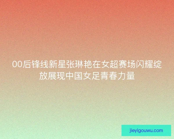 00后锋线新星张琳艳在女超赛场闪耀绽放展现中国女足青春力量