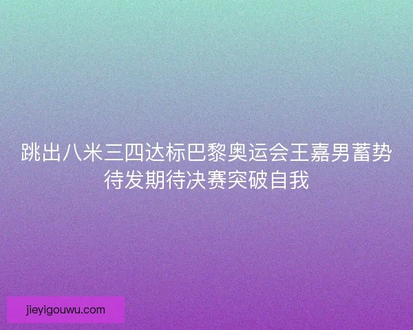 跳出八米三四达标巴黎奥运会王嘉男蓄势待发期待决赛突破自我