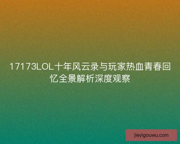 17173LOL十年风云录与玩家热血青春回忆全景解析深度观察