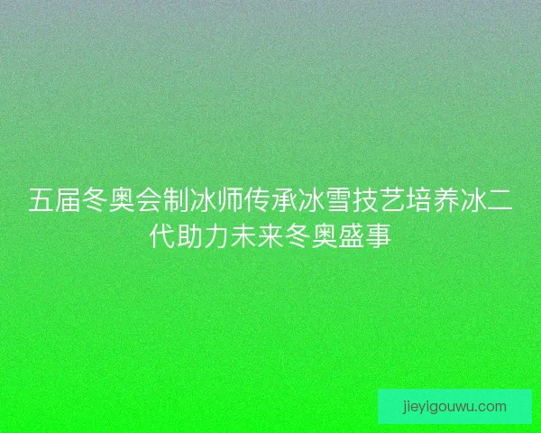 五届冬奥会制冰师传承冰雪技艺培养冰二代助力未来冬奥盛事