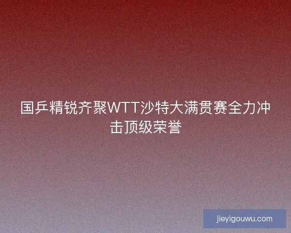 国乒精锐齐聚WTT沙特大满贯赛全力冲击顶级荣誉