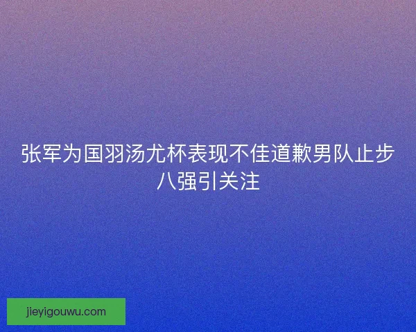 张军为国羽汤尤杯表现不佳道歉男队止步八强引关注