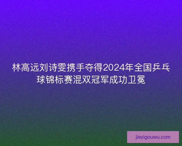 林高远刘诗雯携手夺得2024年全国乒乓球锦标赛混双冠军成功卫冕 林高远刘诗雯携手夺得2024年全国乒乓球锦标赛混双冠军成功卫冕