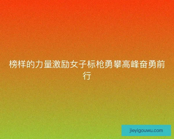 榜样的力量激励女子标枪勇攀高峰奋勇前行