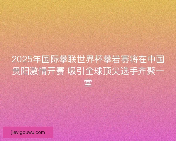 2025年国际攀联世界杯攀岩赛将在中国贵阳激情开赛 吸引全球顶尖选手齐聚一堂