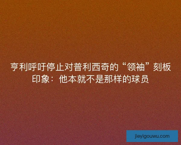 亨利呼吁停止对普利西奇的 “领袖” 刻板印象：他本就不是那样的球员