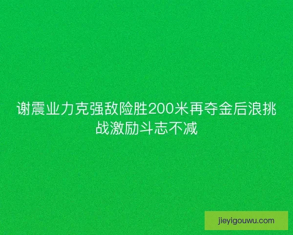 谢震业力克强敌险胜200米再夺金后浪挑战激励斗志不减 谢震业力克强敌险胜200米再夺金后浪挑战激励斗志不减