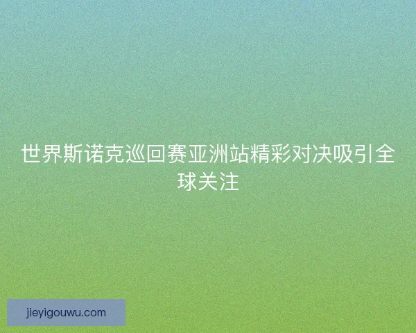 世界斯诺克巡回赛亚洲站精彩对决吸引全球关注
