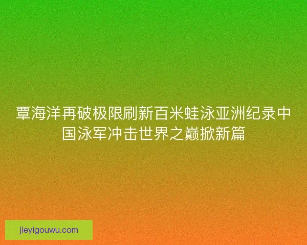 覃海洋再破极限刷新百米蛙泳亚洲纪录中国泳军冲击世界之巅掀新篇 覃海洋再破极限刷新百米蛙泳亚洲纪录中国泳军冲击世界之巅掀新篇