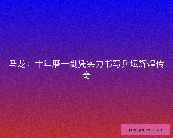 马龙：十年磨一剑凭实力书写乒坛辉煌传奇
