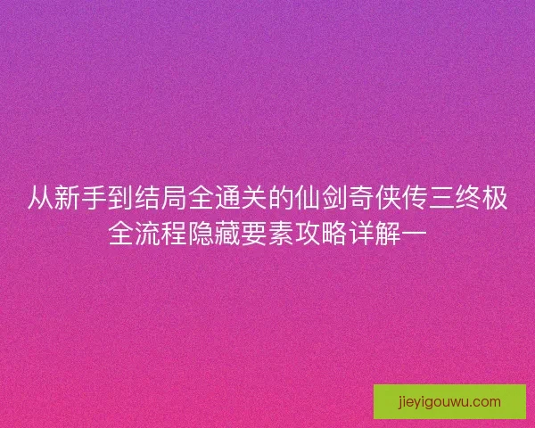 从新手到结局全通关的仙剑奇侠传三终极全流程隐藏要素攻略详解一