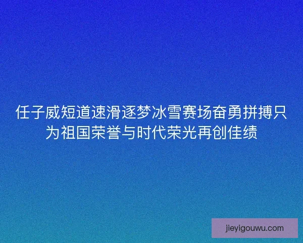 任子威短道速滑逐梦冰雪赛场奋勇拼搏只为祖国荣誉与时代荣光再创佳绩