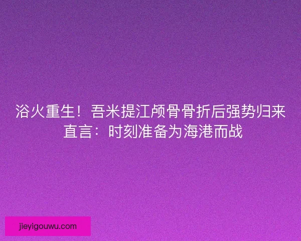 浴火重生！吾米提江颅骨骨折后强势归来 直言：时刻准备为海港而战